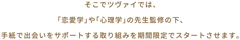 そこでツヴァイでは、「恋愛学」や「心理学」の先生監修の元、手紙で出会いをサポートする取り組みを期間限定でスタートさせます。