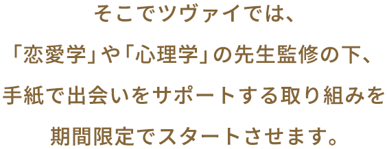 そこでツヴァイでは、「恋愛学」や「心理学」の先生監修の元、手紙で出会いをサポートする取り組みを期間限定でスタートさせます。
