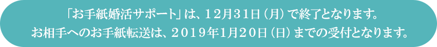 「お手紙婚活サポート」は、１２月３１日（月）で終了となります。お相手へのお手紙転送は、２０１９年１月２０日（日）までの受付となります。